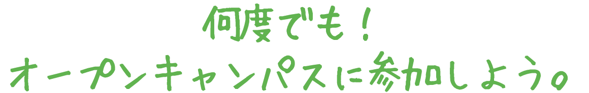 何度でも！オープンキャンパスに参加しよう。