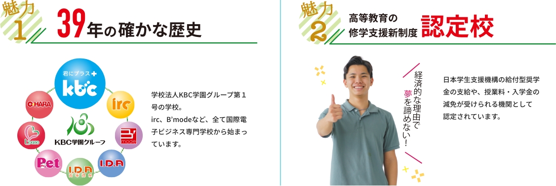 魅力１ 38年の確かな歴史 38年の歴史があります。学校法人KBC学園グループ第１号の学校。Irc、B’modeなど、全て国際電子ビジネス専門学校から始まっています。　魅力２ 「高等教育の修学支援新制度」認定校 令和2年4月から高等教育の修学支援新制度（授業料等減免・給付型奨学金の支給）が実施されました。ｋｂｃは「高等教育の修学支援新制度」の対象機関として認定されました。支援対象要件を満たす場合、日本学生支援機構の給付型奨学金の支給や、授業料・入学料の減免措置が実施されます。