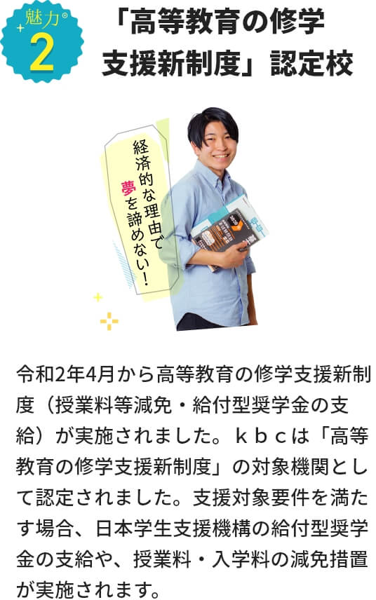 魅力２ 「高等教育の修学支援新制度」認定校 令和2年4月から高等教育の修学支援新制度（授業料等減免・給付型奨学金の支給）が実施されました。ｋｂｃは「高等教育の修学支援新制度」の対象機関として認定されました。支援対象要件を満たす場合、日本学生支援機構の給付型奨学金の支給や、授業料・入学料の減免措置が実施されます。