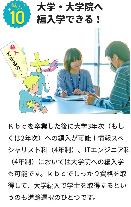 魅力１０ 大学・大学院へ編入学できる！ ｋｂｃを卒業した後に大学3年次（もしくは2年次）への編入が可能！情報スペシャリスト科（4年制）、ITエンジニア科（4年制）においては大学院への編入学も可能です。ｋｂｃでしっかり資格を取得して、大学編入で学士を取得するというのも進路選択のひとつです。