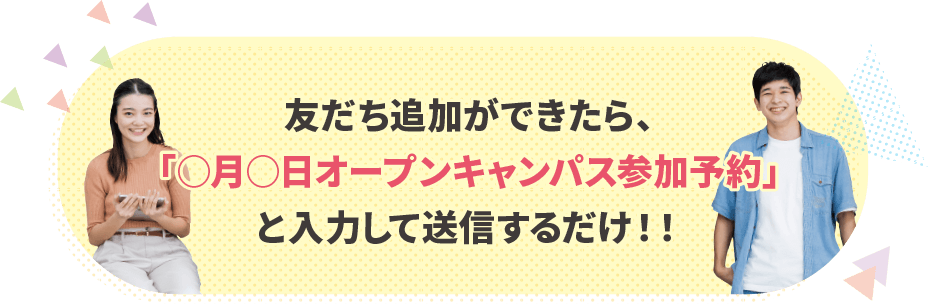 友だち追加ができたら、「○月○日オープンキャンパス参加予約」と入力して送信するだけ!!