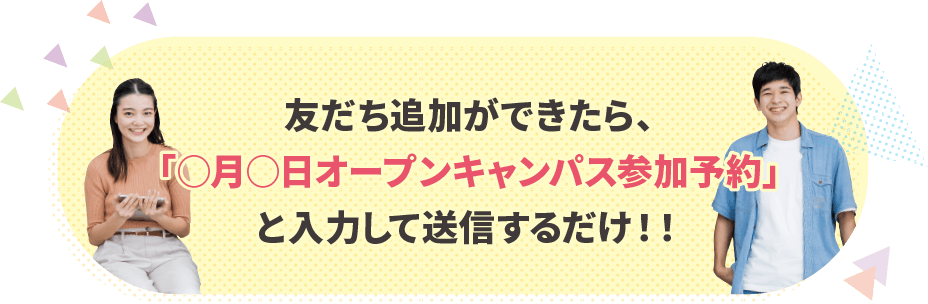 友だち追加ができたら、「○月○日オープンキャンパス参加予約」と入力して送信するだけ！！